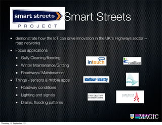 demonstrate how the IoT can drive innovation in the UK's Highways sector --
road networks
Focus applications
Gully Cleaning/ﬂooding
Winter Maintenance/Gritting
Roadways/ Maintenance
Things - sensors & mobile apps
Roadway conditions
Lighting and signals
Drains, ﬂooding patterns
Smart Streets
Thursday, 12 September, 13
 
