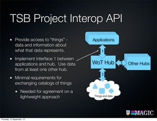 TSB Project Interop API
Provide access to “things” -
data and information about
what that data represents.
Implement interface 1 between
applications and hub. Use data
from at least one other hub.
Minimal requirements for
exchanging catalogs of things
Needed for agreement on a
lightweight approach
WoT Hub
ApplicationsApplicationsApplications
WoT
Hub
WoT
Hub
Other Hubs
Things and data
2
3
1
Thursday, 12 September, 13
 