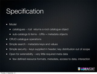 Speciﬁcation
Model
catalogues - /cat returns a root catalogue object
sub-catalogs & items - URIs + metadata objects
CRUD catalogue operations
Simple search - metadata keys and values
Simple security - keys supplied in header; key distribution out of scope
Open for extensibility - very little required meta data
few deﬁned resource formats, metadata, access to data, interaction
Thursday, 12 September, 13
 