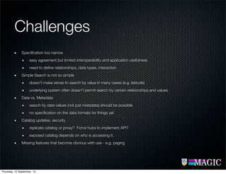 Challenges
Speciﬁcation too narrow
easy agreement but limited interoperability and application usefulness
need to deﬁne relationships, data types, interaction
Simple Search is not so simple
doesn’t make sense to search by value in many cases (e.g. latitude)
underlying system often doesn’t permit search by certain relationships and values
Data vs. Metadata
search by data values (not just metadata) should be possible
no speciﬁcation on the data formats for things yet
Catalog updates, security
replicate catalog or proxy? Force hubs to implement API?
exposed catalog depends on who is accessing it.
Missing features that become obvious with use - e.g. paging
Thursday, 12 September, 13
 