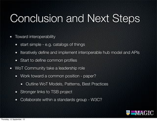Conclusion and Next Steps
Toward interoperability
start simple - e.g. catalogs of things
Iteratively deﬁne and implement interoperable hub model and APIs
Start to deﬁne common proﬁles
WoT Community take a leadership role
Work toward a common position - paper?
Outline WoT Models, Patterns, Best Practices
Stronger links to TSB project
Collaborate within a standards group - W3C?
Thursday, 12 September, 13
 