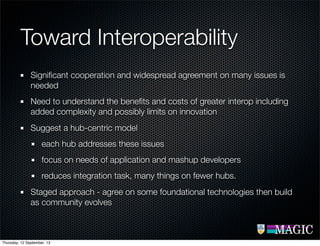 Toward Interoperability
Signiﬁcant cooperation and widespread agreement on many issues is
needed
Need to understand the beneﬁts and costs of greater interop including
added complexity and possibly limits on innovation
Suggest a hub-centric model
each hub addresses these issues
focus on needs of application and mashup developers
reduces integration task, many things on fewer hubs.
Staged approach - agree on some foundational technologies then build
as community evolves
Thursday, 12 September, 13
 