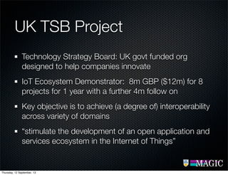 UK TSB Project
Technology Strategy Board: UK govt funded org
designed to help companies innovate
IoT Ecosystem Demonstrator: 8m GBP ($12m) for 8
projects for 1 year with a further 4m follow on
Key objective is to achieve (a degree of) interoperability
across variety of domains
“stimulate the development of an open application and
services ecosystem in the Internet of Things”
Thursday, 12 September, 13
 