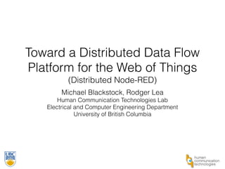 Toward a Distributed Data Flow 
Platform for the Web of Things 
(Distributed Node-RED) 
Michael Blackstock, Rodger Lea 
Human Communication Technologies Lab 
Electrical and Computer Engineering Department 
University of British Columbia 
 