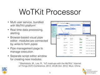 WoTKit Processor 
• Multi user service, bundled 
with WoTKit platform* 
• Real time data processing, 
alerting 
• Browser-based visual pipe 
editor: modules are connected 
by wires to form pipes 
• Pipe management page to 
manage execution. 
• Separate script editor window 
for creating new modules. 
* Blackstock, M.; Lea, R., "IoT mashups with the WoTKit," Internet 
of Things (IOT) Conference, 2012, 24-26 Oct. 2012, Wuxi, China 
5 
 