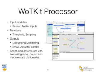 WoTKit Processor 
• Input modules 
• Sensor, Twitter inputs 
• Functions 
• Threshold, Scripting 
• Outputs 
• Debugging/Monitoring 
• Email, Actuator control 
• Script modules interact with 
flow using input, output and 
module state dictionaries. 
6 
 