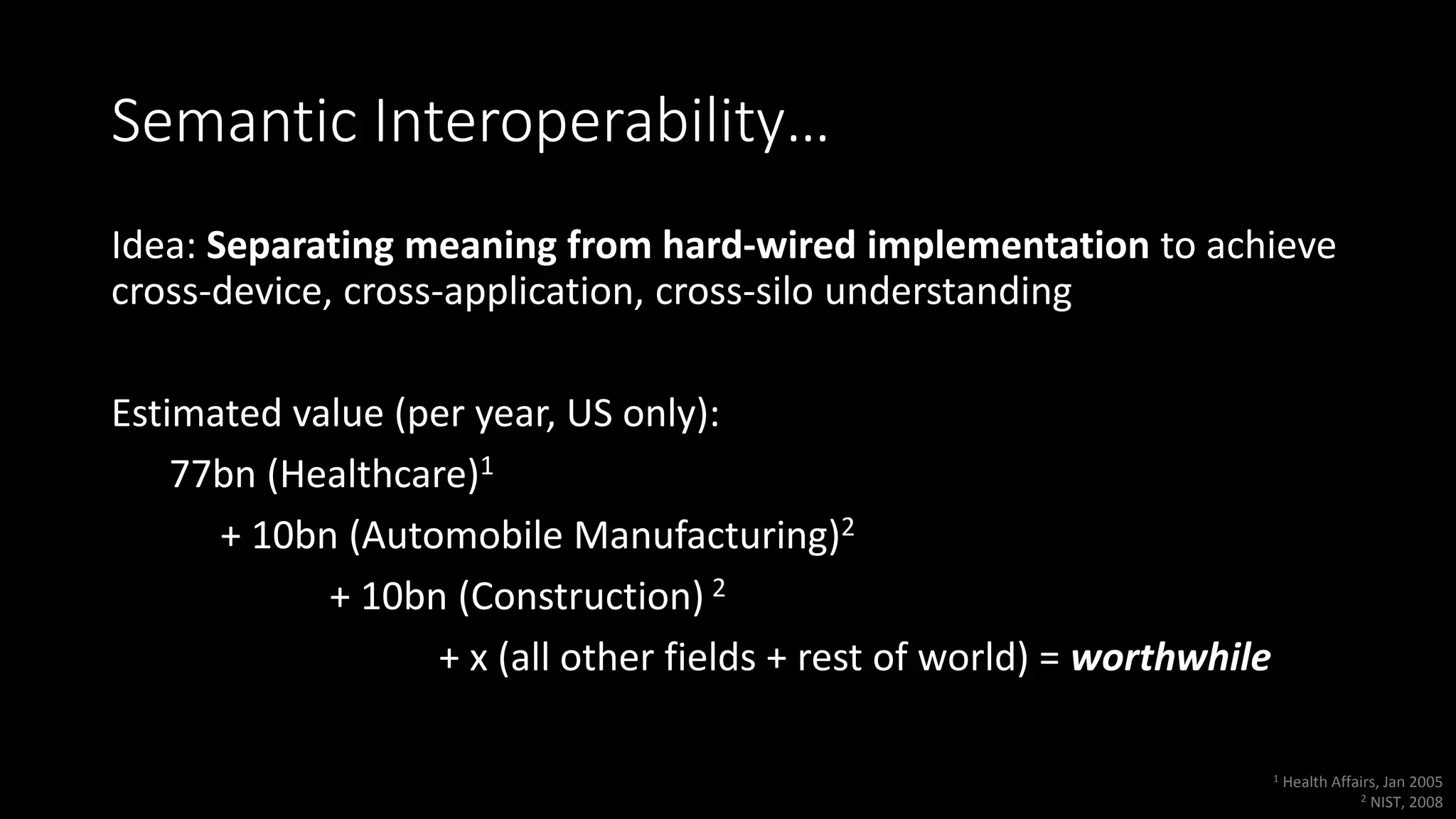Semantic Interoperability…
Idea: Separating meaning from hard-wired implementation to achieve
cross-device, cross-application, cross-silo understanding
Estimated value (per year, US only):
77bn (Healthcare)1
+ 10bn (Automobile Manufacturing)2
+ 10bn (Construction) 2
+ x (all other fields + rest of world) = worthwhile
1 Health Affairs, Jan 2005
2 NIST, 2008
 