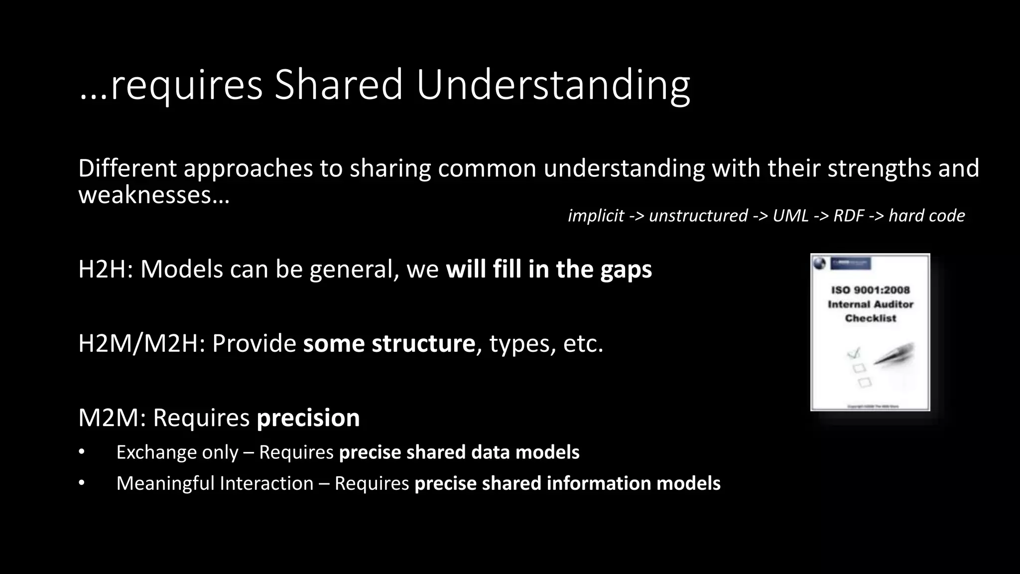 …requires Shared Understanding
Different approaches to sharing common understanding with their strengths and
weaknesses…
H2H: Models can be general, we will fill in the gaps
H2M/M2H: Provide some structure, types, etc.
M2M: Requires precision
• Exchange only – Requires precise shared data models
• Meaningful Interaction – Requires precise shared information models
Slide courtesy of Jack Hodges
implicit -> unstructured -> UML -> RDF -> hard code
 