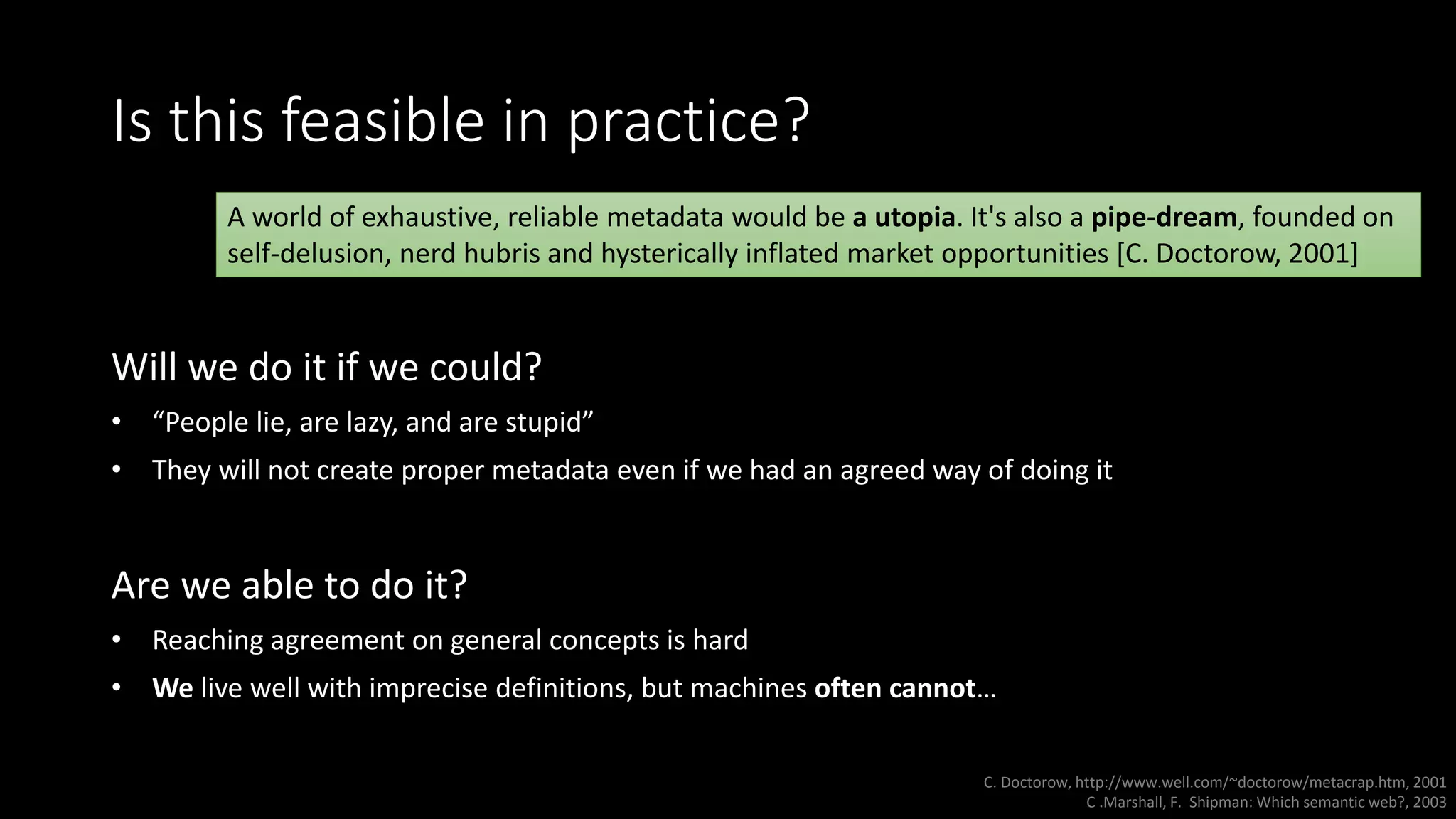 Is this feasible in practice?
Will we do it if we could?
• “People lie, are lazy, and are stupid”
• They will not create proper metadata even if we had an agreed way of doing it
Are we able to do it?
• Reaching agreement on general concepts is hard
• We live well with imprecise definitions, but machines often cannot…
A world of exhaustive, reliable metadata would be a utopia. It's also a pipe-dream, founded on
self-delusion, nerd hubris and hysterically inflated market opportunities [C. Doctorow, 2001]
C. Doctorow, http://www.well.com/~doctorow/metacrap.htm, 2001
C .Marshall, F. Shipman: Which semantic web?, 2003
 