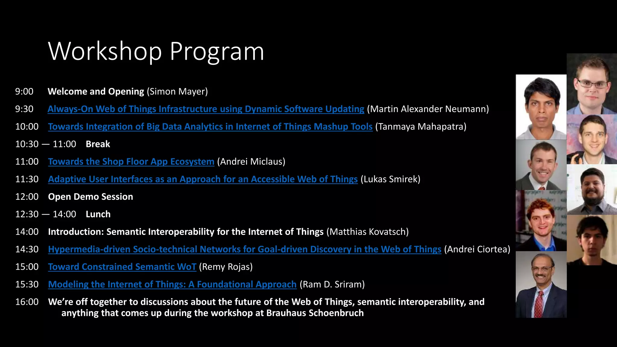 Workshop Program
9:00 Welcome and Opening (Simon Mayer)
9:30 Always-On Web of Things Infrastructure using Dynamic Software Updating (Martin Alexander Neumann)
10:00 Towards Integration of Big Data Analytics in Internet of Things Mashup Tools (Tanmaya Mahapatra)
10:30 — 11:00 Break
11:00 Towards the Shop Floor App Ecosystem (Andrei Miclaus)
11:30 Adaptive User Interfaces as an Approach for an Accessible Web of Things (Lukas Smirek)
12:00 Open Demo Session
12:30 — 14:00 Lunch
14:00 Introduction: Semantic Interoperability for the Internet of Things (Matthias Kovatsch)
14:30 Hypermedia-driven Socio-technical Networks for Goal-driven Discovery in the Web of Things (Andrei Ciortea)
15:00 Toward Constrained Semantic WoT (Remy Rojas)
15:30 Modeling the Internet of Things: A Foundational Approach (Ram D. Sriram)
16:00 We’re off together to discussions about the future of the Web of Things, semantic interoperability, and
anything that comes up during the workshop at Brauhaus Schoenbruch
 
