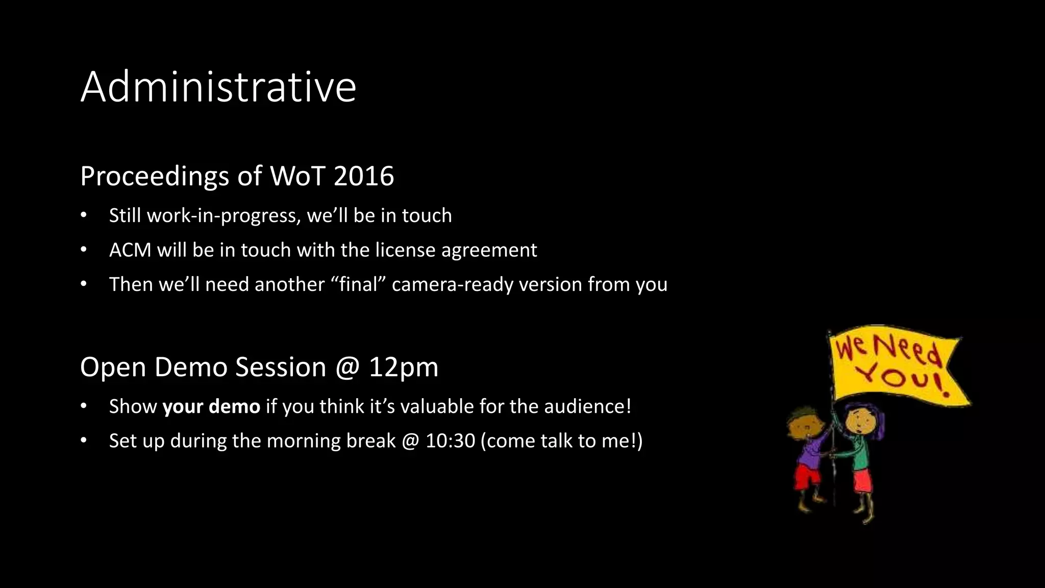 Administrative
Proceedings of WoT 2016
• Still work-in-progress, we’ll be in touch
• ACM will be in touch with the license agreement
• Then we’ll need another “final” camera-ready version from you
Open Demo Session @ 12pm
• Show your demo if you think it’s valuable for the audience!
• Set up during the morning break @ 10:30 (come talk to me!)
 