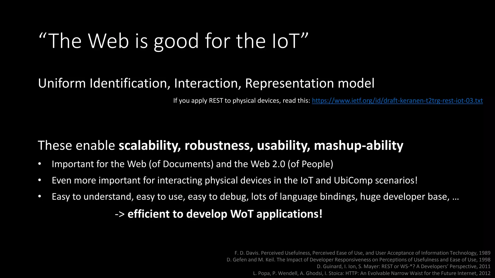 “The Web is good for the IoT”
Uniform Identification, Interaction, Representation model
These enable scalability, robustness, usability, mashup-ability
• Important for the Web (of Documents) and the Web 2.0 (of People)
• Even more important for interacting physical devices in the IoT and UbiComp scenarios!
• Easy to understand, easy to use, easy to debug, lots of language bindings, huge developer base, …
-> efficient to develop WoT applications!
F. D. Davis. Perceived Usefulness, Perceived Ease of Use, and User Acceptance of Information Technology, 1989
D. Gefen and M. Keil. The Impact of Developer Responsiveness on Perceptions of Usefulness and Ease of Use, 1998
D. Guinard, I. Ion, S. Mayer: REST or WS-*? A Developers’ Perspective, 2011
L. Popa, P. Wendell, A. Ghodsi, I. Stoica: HTTP: An Evolvable Narrow Waist for the Future Internet, 2012
If you apply REST to physical devices, read this: https://www.ietf.org/id/draft-keranen-t2trg-rest-iot-03.txt
 