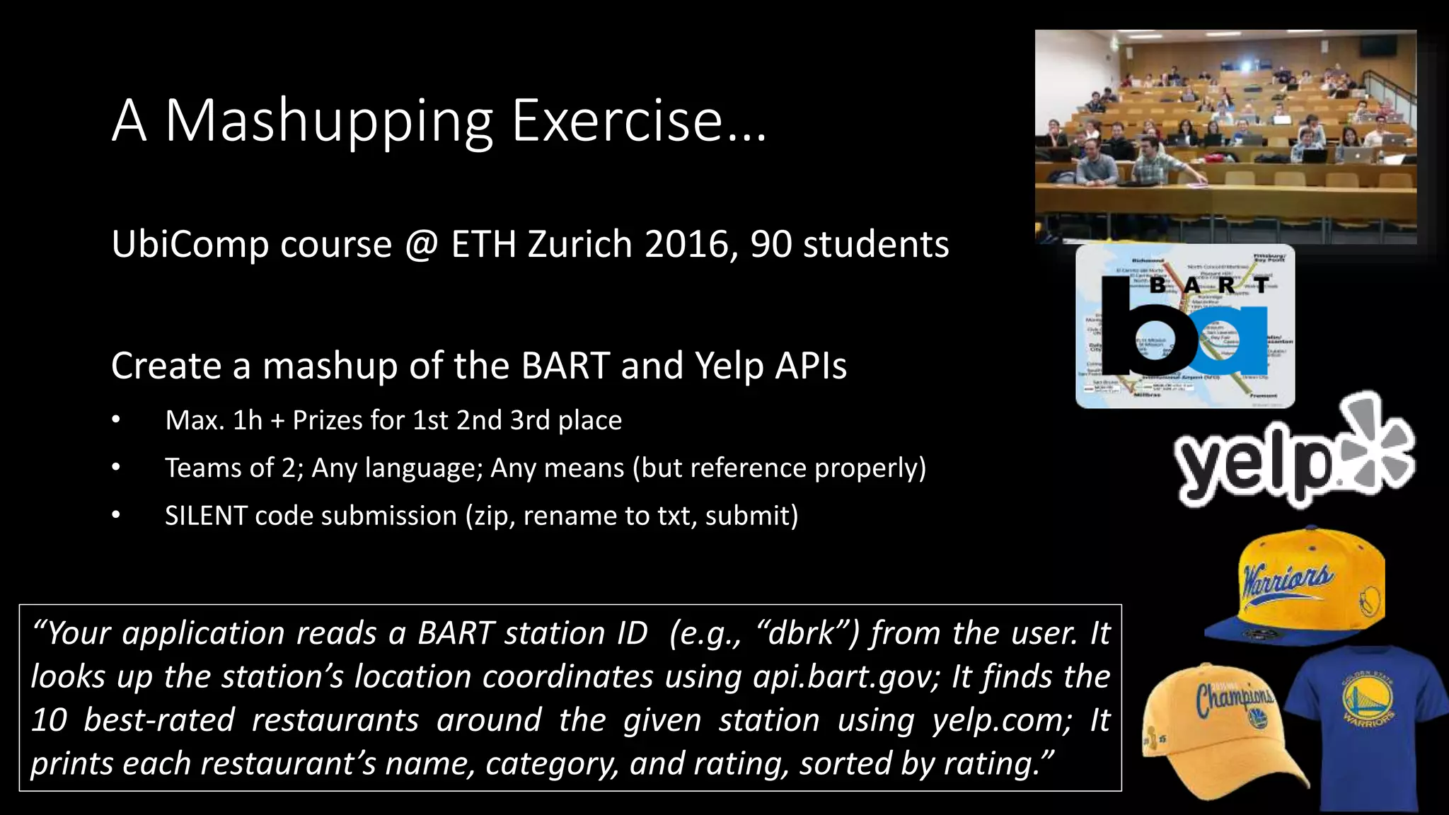 A Mashupping Exercise…
UbiComp course @ ETH Zurich 2016, 90 students
Create a mashup of the BART and Yelp APIs
• Max. 1h + Prizes for 1st 2nd 3rd place
• Teams of 2; Any language; Any means (but reference properly)
• SILENT code submission (zip, rename to txt, submit)
“Your application reads a BART station ID (e.g., “dbrk”) from the user. It
looks up the station’s location coordinates using api.bart.gov; It finds the
10 best-rated restaurants around the given station using yelp.com; It
prints each restaurant’s name, category, and rating, sorted by rating.”
 