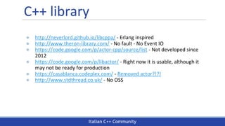 Italian C++ Community
C++ library
● http://neverlord.github.io/libcppa/ - Erlang inspired
● http://www.theron-library.com/ - No fault - No Event IO
● https://code.google.com/p/actor-cpp/source/list - Not developed since
2012
● https://code.google.com/p/libactor/ - Right now it is usable, although it
may not be ready for production
● https://casablanca.codeplex.com/ - Removed actor?!?!
● http://www.stdthread.co.uk/ - No OSS
 
