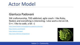 Italian C++ Community
Actor Model
Gianluca Padovani
SW craftsmanship, TDD addicted, agile coach. I like Ruby,
NodeJs and everything is interesting. I also work a lot on C#,
C++. I like to code, a lot :-)
https://www.linkedin.com/pub/gianluca-padovani/2/261/a92
https://twitter.com/GPad619
https://github.com/gpad
http://www.slideshare.net/gpadovani
 