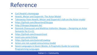 Italian C++ Community
Reference
● Carl Hewitt's Homepage
● Hewitt, Meijer and Szyperski: The Actor Model
● Takeaways from Hewitt, Meijer and Szyperski’s talk on the Actor model
● https://github.com/Neverlord/libcppa
● http://libcppa.blogspot.de/
● Dominik Charousset and Matthias Vallentin: libcppa -- Designing an Actor
Semantic for C++11
● https://github.com/mavam/vast
● Learn you some Erlang
● https://github.com/extend/cowboy
● Actors are not a good concurrency model
● Seven Languages in Seven Weeks: A Pragmatic Guide to Learning
Programming Languages
 