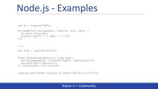 Italian C++ Community
Node.js - Examples
var fs = require("fs");
fs.readFile('/etc/passwd', function (err, data) {
if (err) throw err;
console.log("-> " + data + " <-");
});
----
var http = require('http');
http.createServer(function (req, res) {
res.writeHead(200, {'Content-Type': 'text/plain'});
res.end('Hello Worldn');
}).listen(1337, "127.0.0.1");
console.log('Server running at http://127.0.0.1:1337/');
 
