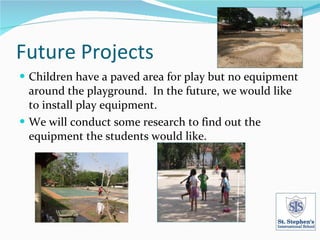 Future Projects Children have a paved area for play but no equipment around the playground. In the future, we would like to install play equipment. We will conduct some research to find out the equipment the students would like.