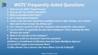WOTC Frequently Asked Questions:
1. What are the WOTC Target Groups?
2. How are the Tax Credits Calculated?
3. What is considered Start Date?
4. Can a nonprofit participate?
5. I have a new hire who would have qualified, and it is after 28 days, can I release
them and re-hire to meet the 28 day rule?
6. Can I still get a partial credit if the employee only worked for a few weeks?
7. Can the WOTC be applicable for part-time employees? Those working less than
30 hours per week?
8. What is the benefit to the employee?
9. Do I have to fill out the forms? (new hire question)
10.What is a Conditional Certification from the State Workforce Agency?
11.Can WOTC Apply to My Seasonal Hires?
12.Why Should I Use a Service Like Yours When I Can Do It Myself?
www.cmswotc.com
 