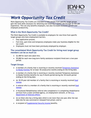 Work Opportunity Tax Credit
Work Opportunity Tax Credits are intended to help people from specific target groups
gain the work skills necessary for obtaining and retaining a quality job through on-the-job
experience. This not only benefits employers, but also increases economic growth and
employee productivity.

What is the Work Opportunity Tax Credit?
The Work Opportunity Tax Credit is available to employers for new hires from specific
target groups who have employment barriers.
   • Easy application process.
   • Full-time, part-time and temporary employees make your business eligible for the
       tax credit.
    • Employees must not have been previously employed by employer.

The consolidated Work Opportunity Tax Credit for hiring most target group
members can be as much as:
   •   $2,400 for each new adult hire.
   •   $9,000 for each new long-term family assistance recipient hired over a two-year
       period.

Target Groups
   •   A member of a family that is receiving or recently received Temporary Assistance
       to Needy Families for at least 18 consecutive months ending on the hiring date.
   •   A member of a family that is receiving or recently received Temporary Assistance
       to Needy Families benefits for any 9-month period during the 18-month period
       ending on the hiring date.
   •   An 18-39 year old member of a family that is receiving or recently received food
       stamps.
   •   A veteran who is a member of a family that is receiving or recently received food
       stamps.
   •   A Vocational Rehabilitation referral who completed or is completing rehabilitative
       services from a state certified agency, an employment network, or the U.S.
       Department of Veterans Affairs.
   •   An ex-felon who has a hiring date which is not more than one year after the last
       date she/he was convicted or released from prison; and/or
   •   A recipient of Supplemental Security Income benefits.
 