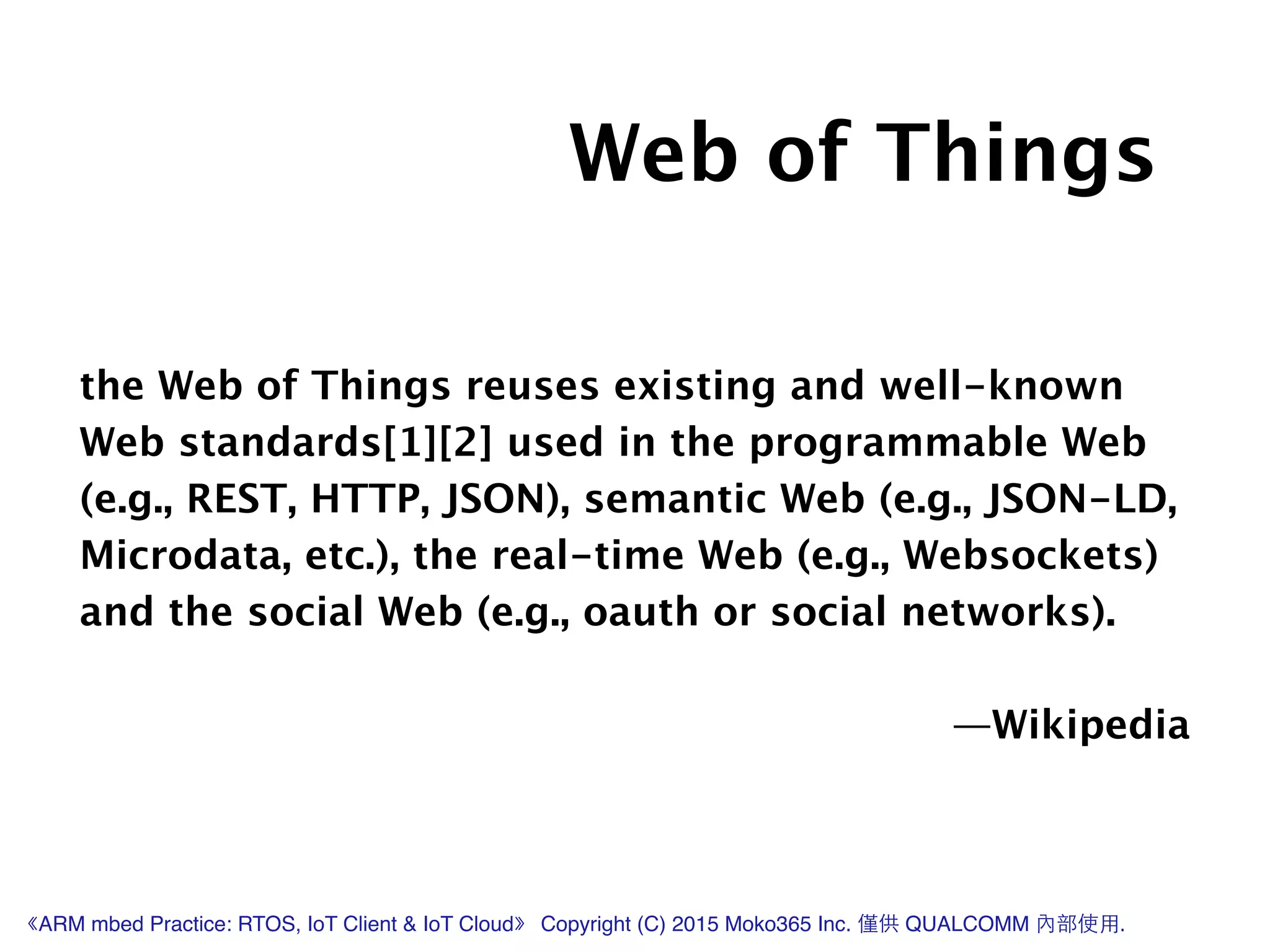 the Web of Things reuses existing and well-known
Web standards[1][2] used in the programmable Web
(e.g., REST, HTTP, JSON), semantic Web (e.g., JSON-LD,
Microdata, etc.), the real-time Web (e.g., Websockets)
and the social Web (e.g., oauth or social networks).
!
—Wikipedia
Web of Things
《ARM mbed Practice: RTOS, IoT Client & IoT Cloud》 Copyright (C) 2015 Moko365 Inc. 僅供 QUALCOMM 內部使⽤用.
 