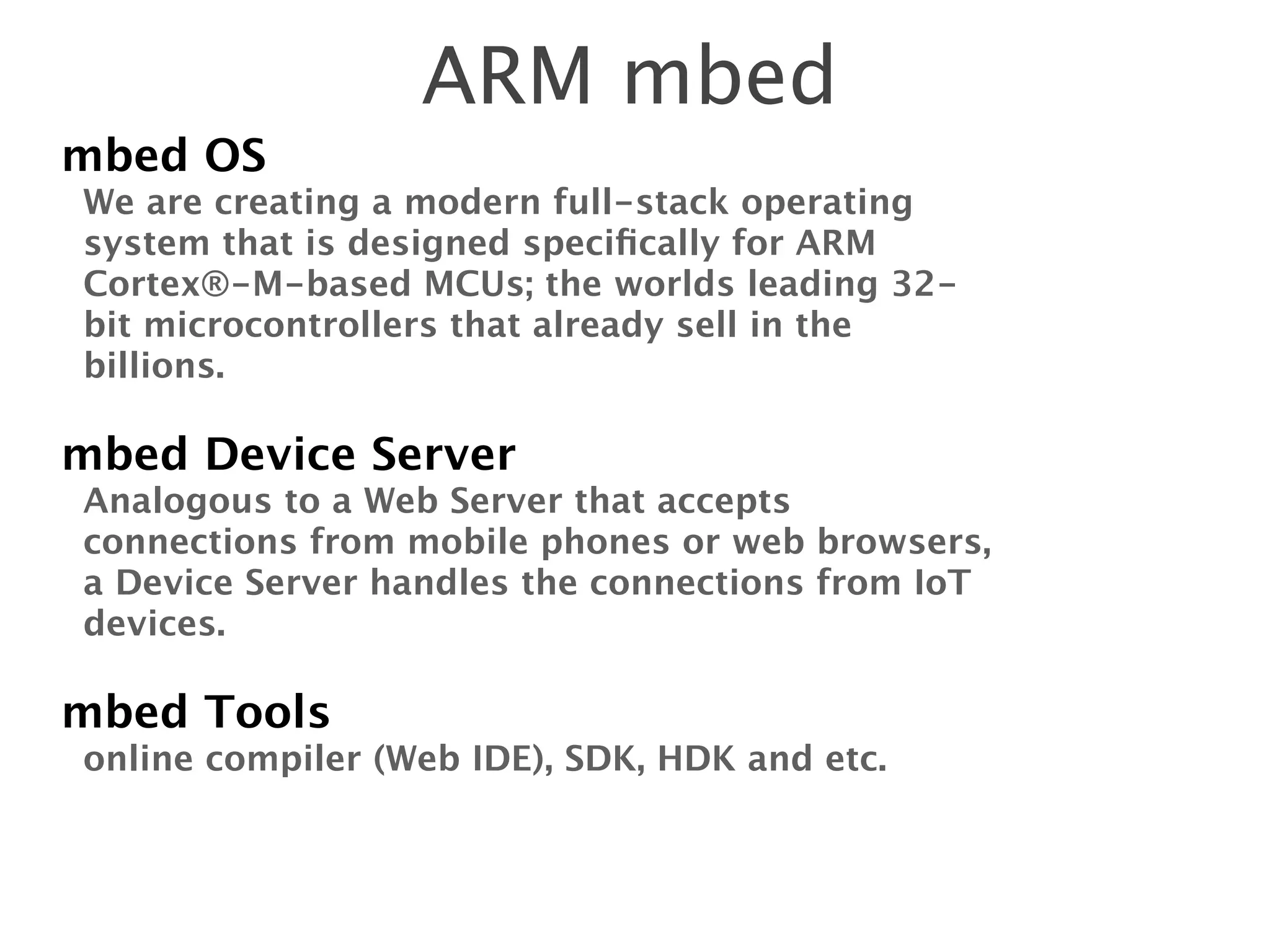 ARM mbed
mbed OS
We are creating a modern full-stack operating
system that is designed speciﬁcally for ARM
Cortex®-M-based MCUs; the worlds leading 32-
bit microcontrollers that already sell in the
billions.
!
mbed Device Server
Analogous to a Web Server that accepts
connections from mobile phones or web browsers,
a Device Server handles the connections from IoT
devices.
!
mbed Tools
online compiler (Web IDE), SDK, HDK and etc.
 