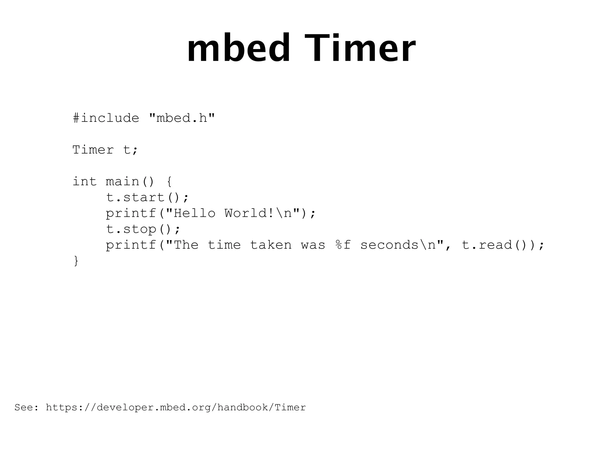 mbed Timer
#include "mbed.h"
Timer t;
int main() {
t.start();
printf("Hello World!n");
t.stop();
printf("The time taken was %f secondsn", t.read());
}
See: https://developer.mbed.org/handbook/Timer
 