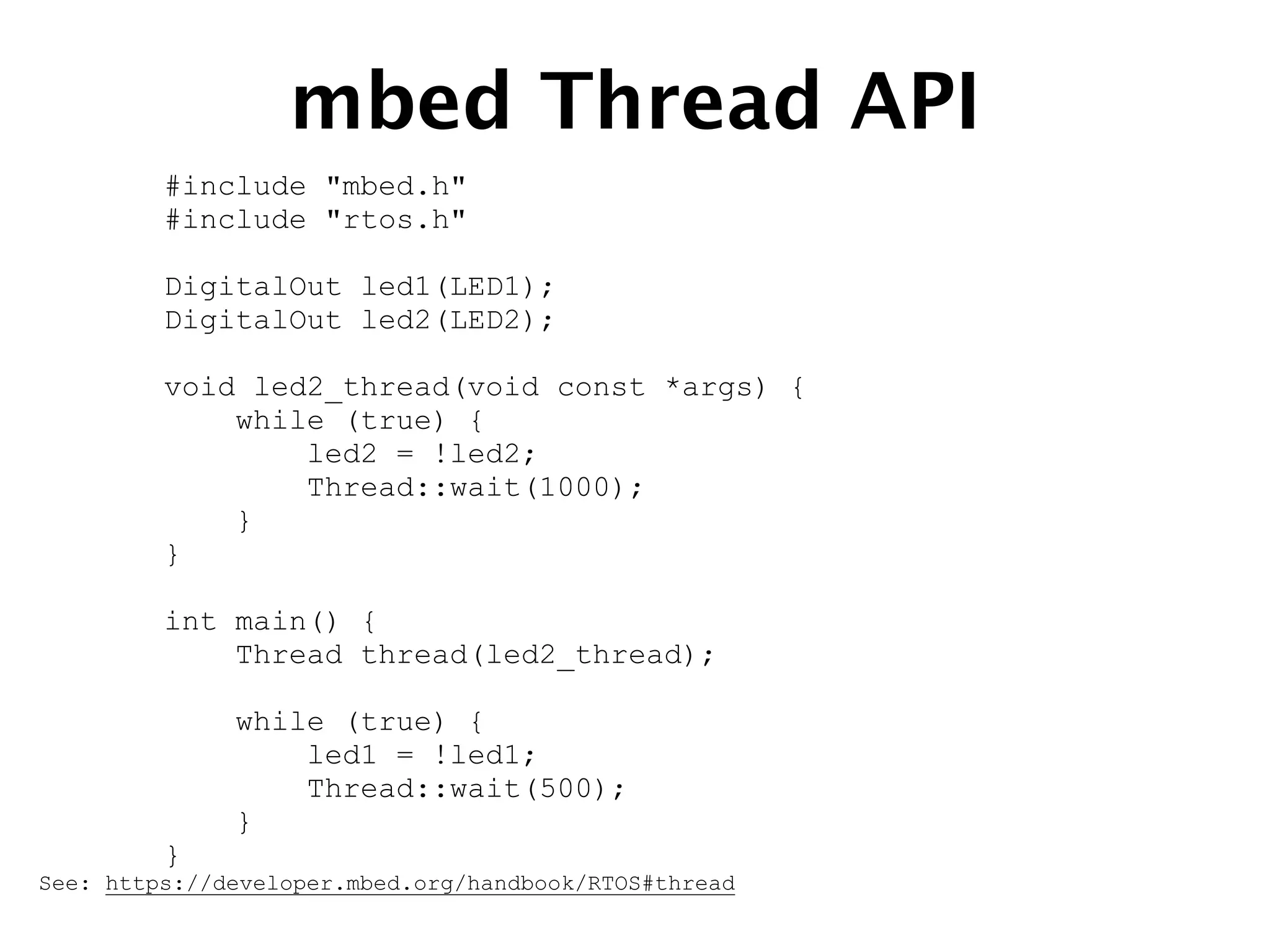 mbed Thread API
#include "mbed.h"
#include "rtos.h"
DigitalOut led1(LED1);
DigitalOut led2(LED2);
void led2_thread(void const *args) {
while (true) {
led2 = !led2;
Thread::wait(1000);
}
}
int main() {
Thread thread(led2_thread);
while (true) {
led1 = !led1;
Thread::wait(500);
}
}
See: https://developer.mbed.org/handbook/RTOS#thread
 