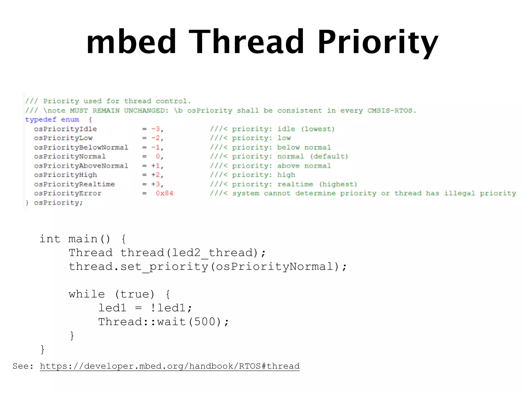 mbed Thread Priority
See: https://developer.mbed.org/handbook/RTOS#thread
int main() {
Thread thread(led2_thread);
thread.set_priority(osPriorityNormal);
!
while (true) {
led1 = !led1;
Thread::wait(500);
}
}
 