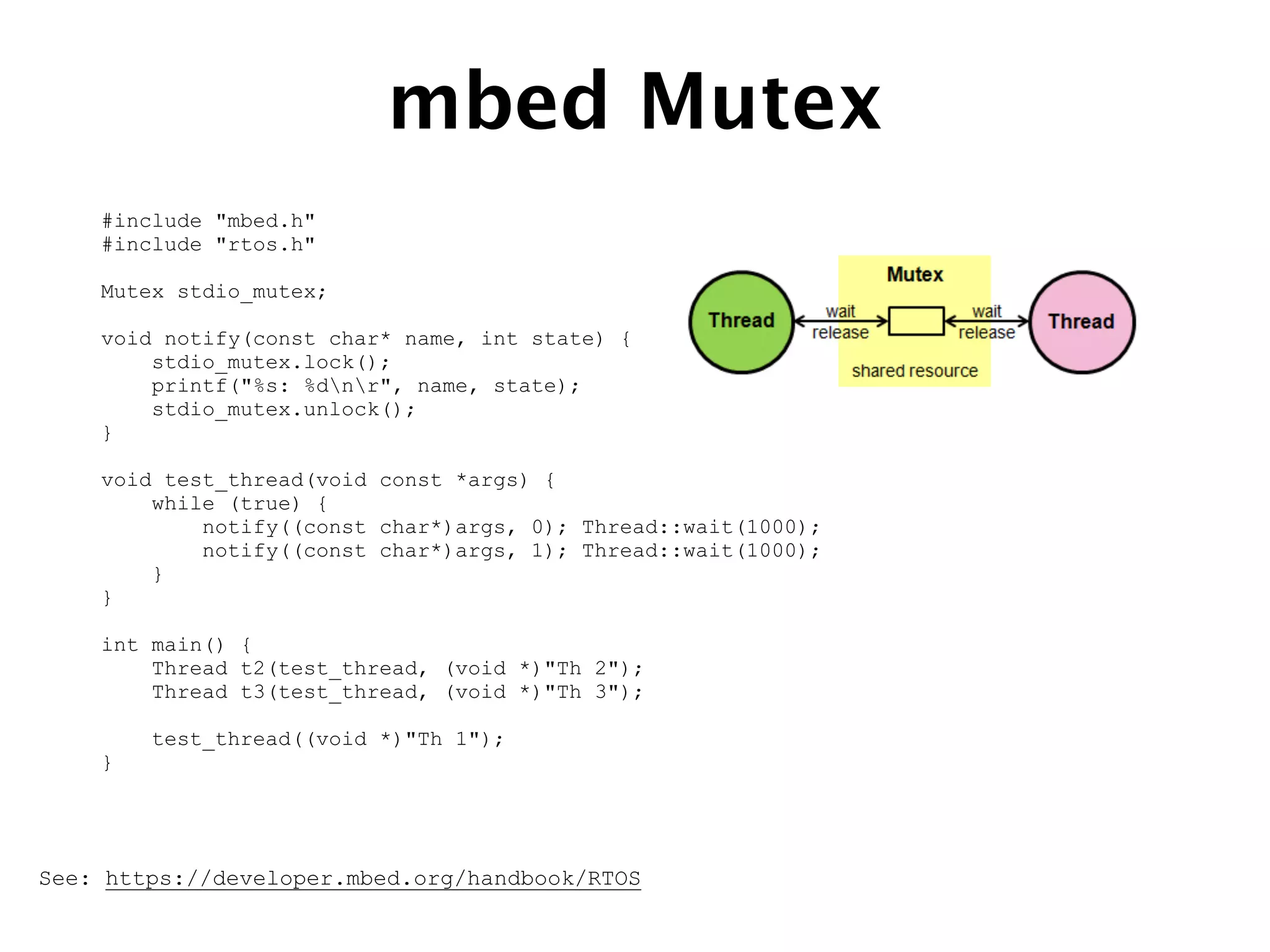mbed Mutex
See: https://developer.mbed.org/handbook/RTOS
#include "mbed.h"
#include "rtos.h"
Mutex stdio_mutex;
void notify(const char* name, int state) {
stdio_mutex.lock();
printf("%s: %dnr", name, state);
stdio_mutex.unlock();
}
void test_thread(void const *args) {
while (true) {
notify((const char*)args, 0); Thread::wait(1000);
notify((const char*)args, 1); Thread::wait(1000);
}
}
int main() {
Thread t2(test_thread, (void *)"Th 2");
Thread t3(test_thread, (void *)"Th 3");
test_thread((void *)"Th 1");
}
 