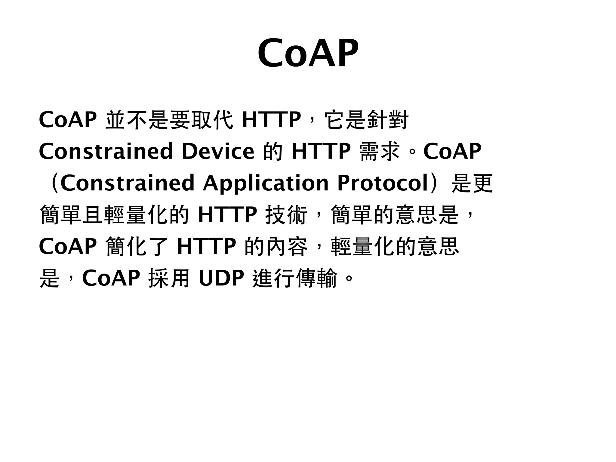 CoAP
CoAP 並不是要取代 HTTP，它是針對
Constrained Device 的 HTTP 需求。CoAP
（Constrained Application Protocol）是更
簡單且輕量化的 HTTP 技術，簡單的意思是，
CoAP 簡化了 HTTP 的內容，輕量化的意思
是，CoAP 採⽤用 UDP 進⾏行傳輸。
 