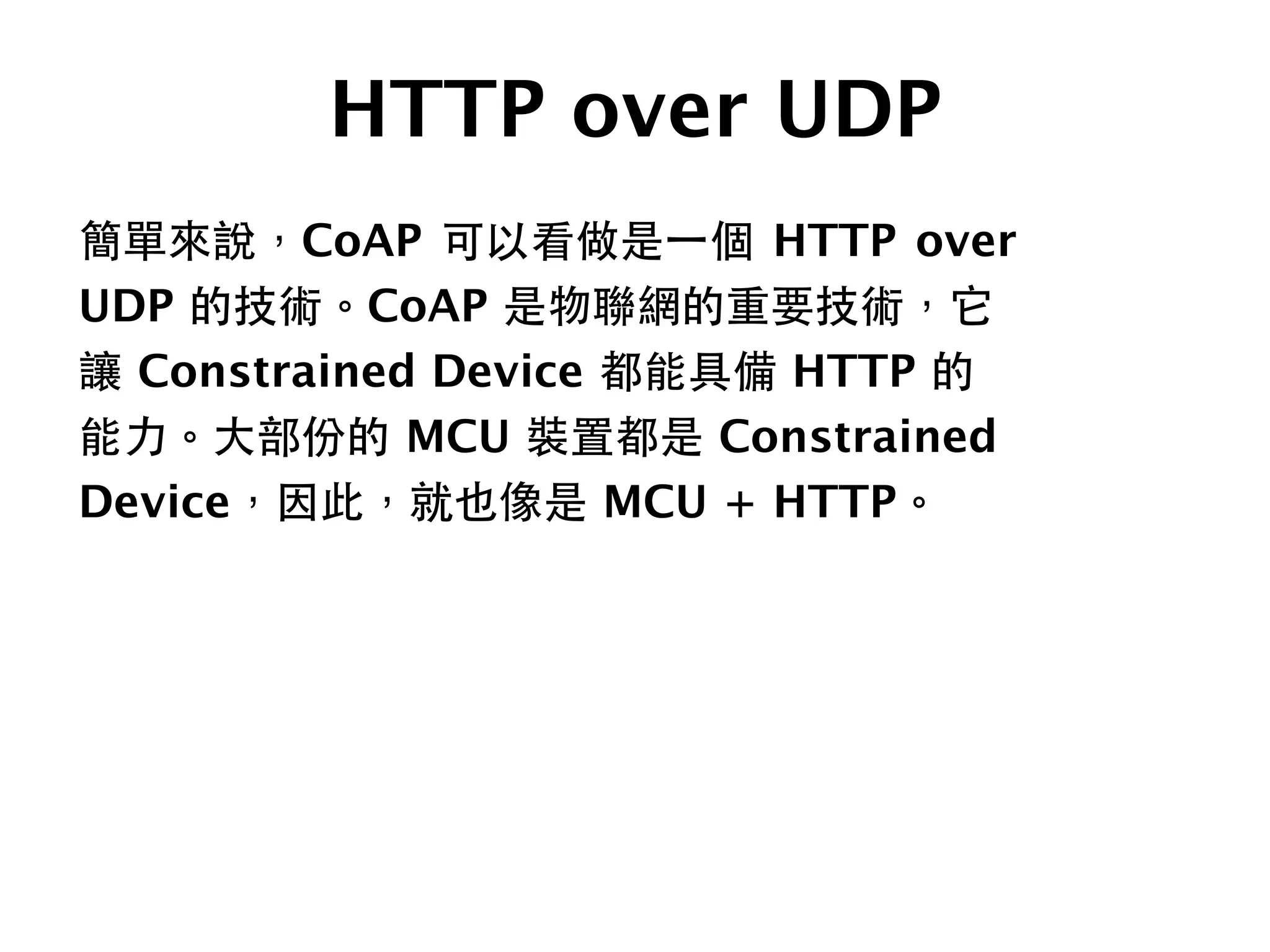 HTTP over UDP
簡單來說，CoAP 可以看做是⼀一個 HTTP over
UDP 的技術。CoAP 是物聯網的重要技術，它
讓 Constrained Device 都能具備 HTTP 的
能⼒力。⼤大部份的 MCU 裝置都是 Constrained
Device，因此，就也像是 MCU + HTTP。
 