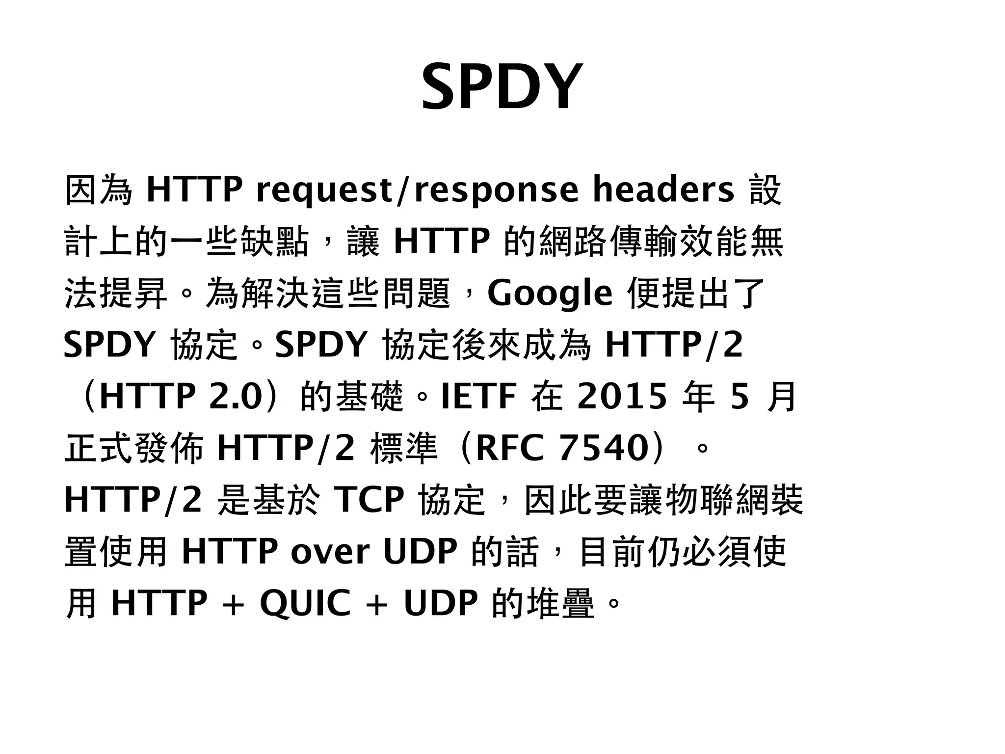 SPDY
因為 HTTP request/response headers 設
計上的⼀一些缺點，讓 HTTP 的網路傳輸效能無
法提昇。為解決這些問題，Google 便提出了
SPDY 協定。SPDY 協定後來成為 HTTP/2
（HTTP 2.0）的基礎。IETF 在 2015 年 5 ⽉月
正式發佈 HTTP/2 標準（RFC 7540）。
HTTP/2 是基於 TCP 協定，因此要讓物聯網裝
置使⽤用 HTTP over UDP 的話，⺫⽬目前仍必須使
⽤用 HTTP + QUIC + UDP 的堆疊。
 
