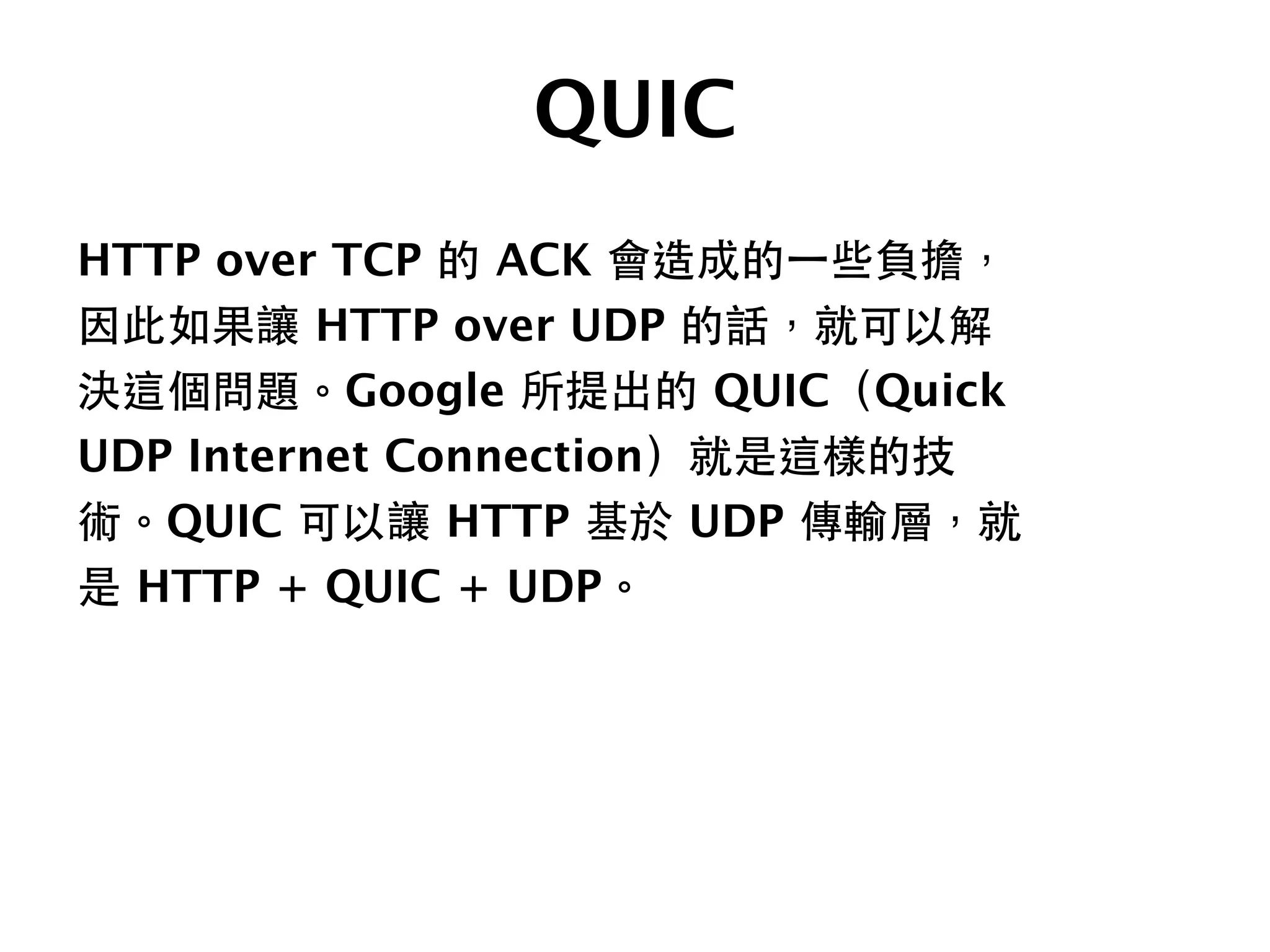 QUIC
HTTP over TCP 的 ACK 會造成的⼀一些負擔，
因此如果讓 HTTP over UDP 的話，就可以解
決這個問題。Google 所提出的 QUIC（Quick
UDP Internet Connection）就是這樣的技
術。QUIC 可以讓 HTTP 基於 UDP 傳輸層，就
是 HTTP + QUIC + UDP。
 