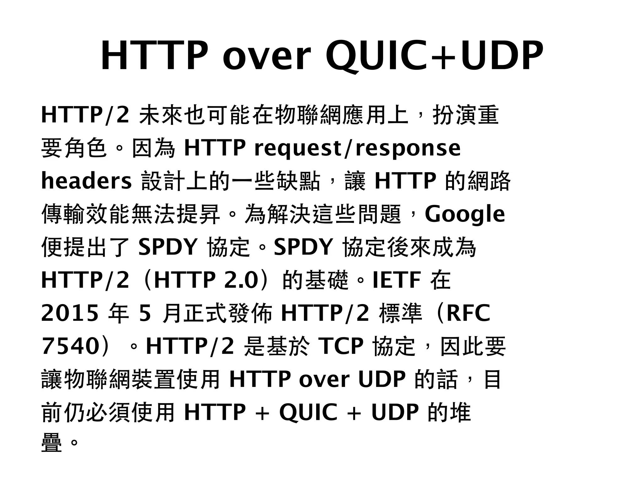 HTTP over QUIC+UDP
HTTP/2 未來也可能在物聯網應⽤用上，扮演重
要⾓角⾊色。因為 HTTP request/response
headers 設計上的⼀一些缺點，讓 HTTP 的網路
傳輸效能無法提昇。為解決這些問題，Google
便提出了 SPDY 協定。SPDY 協定後來成為
HTTP/2（HTTP 2.0）的基礎。IETF 在
2015 年 5 ⽉月正式發佈 HTTP/2 標準（RFC
7540）。HTTP/2 是基於 TCP 協定，因此要
讓物聯網裝置使⽤用 HTTP over UDP 的話，⺫⽬目
前仍必須使⽤用 HTTP + QUIC + UDP 的堆
疊。
 
