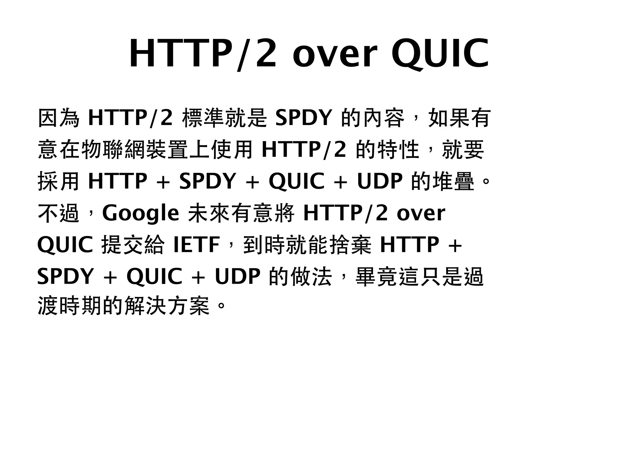 HTTP/2 over QUIC
因為 HTTP/2 標準就是 SPDY 的內容，如果有
意在物聯網裝置上使⽤用 HTTP/2 的特性，就要
採⽤用 HTTP + SPDY + QUIC + UDP 的堆疊。
不過，Google 未來有意將 HTTP/2 over
QUIC 提交給 IETF，到時就能捨棄 HTTP +
SPDY + QUIC + UDP 的做法，畢竟這只是過
渡時期的解決⽅方案。
 
