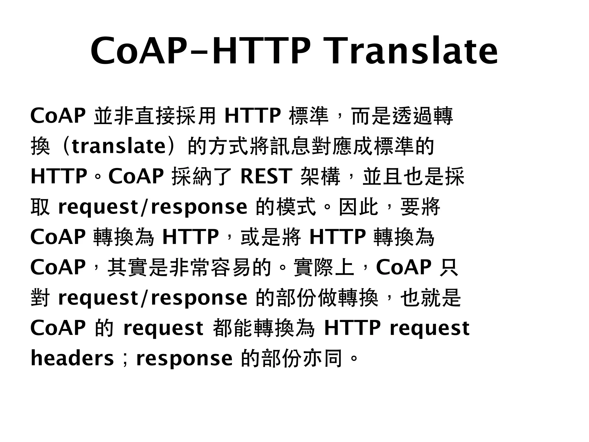 CoAP-HTTP Translate
CoAP 並⾮非直接採⽤用 HTTP 標準，⽽而是透過轉
換（translate）的⽅方式將訊息對應成標準的
HTTP。CoAP 採納了 REST 架構，並且也是採
取 request/response 的模式。因此，要將
CoAP 轉換為 HTTP，或是將 HTTP 轉換為
CoAP，其實是⾮非常容易的。實際上，CoAP 只
對 request/response 的部份做轉換，也就是
CoAP 的 request 都能轉換為 HTTP request
headers；response 的部份亦同。
 