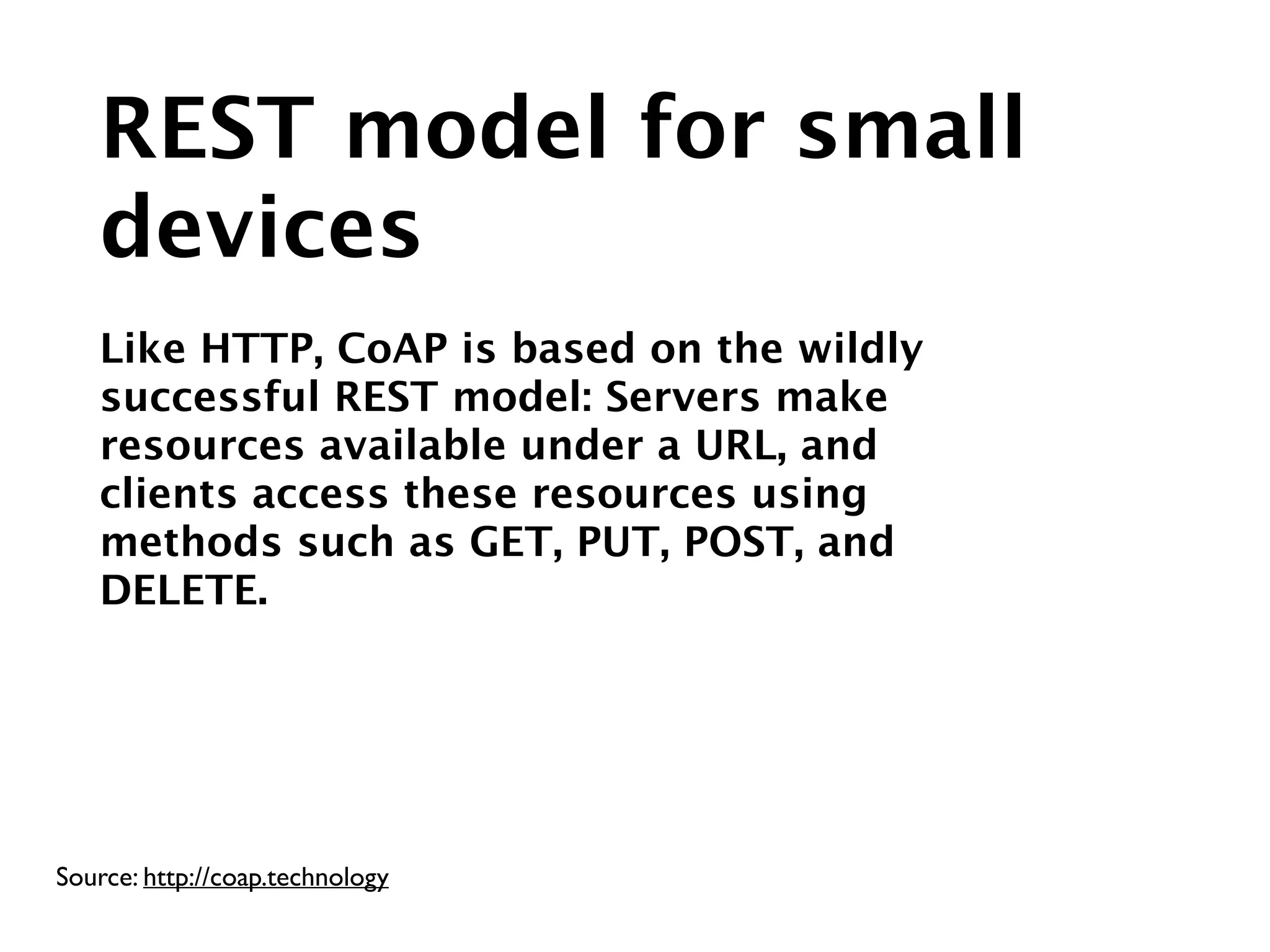 Source: http://coap.technology
REST model for small
devices
!
Like HTTP, CoAP is based on the wildly
successful REST model: Servers make
resources available under a URL, and
clients access these resources using
methods such as GET, PUT, POST, and
DELETE.
 