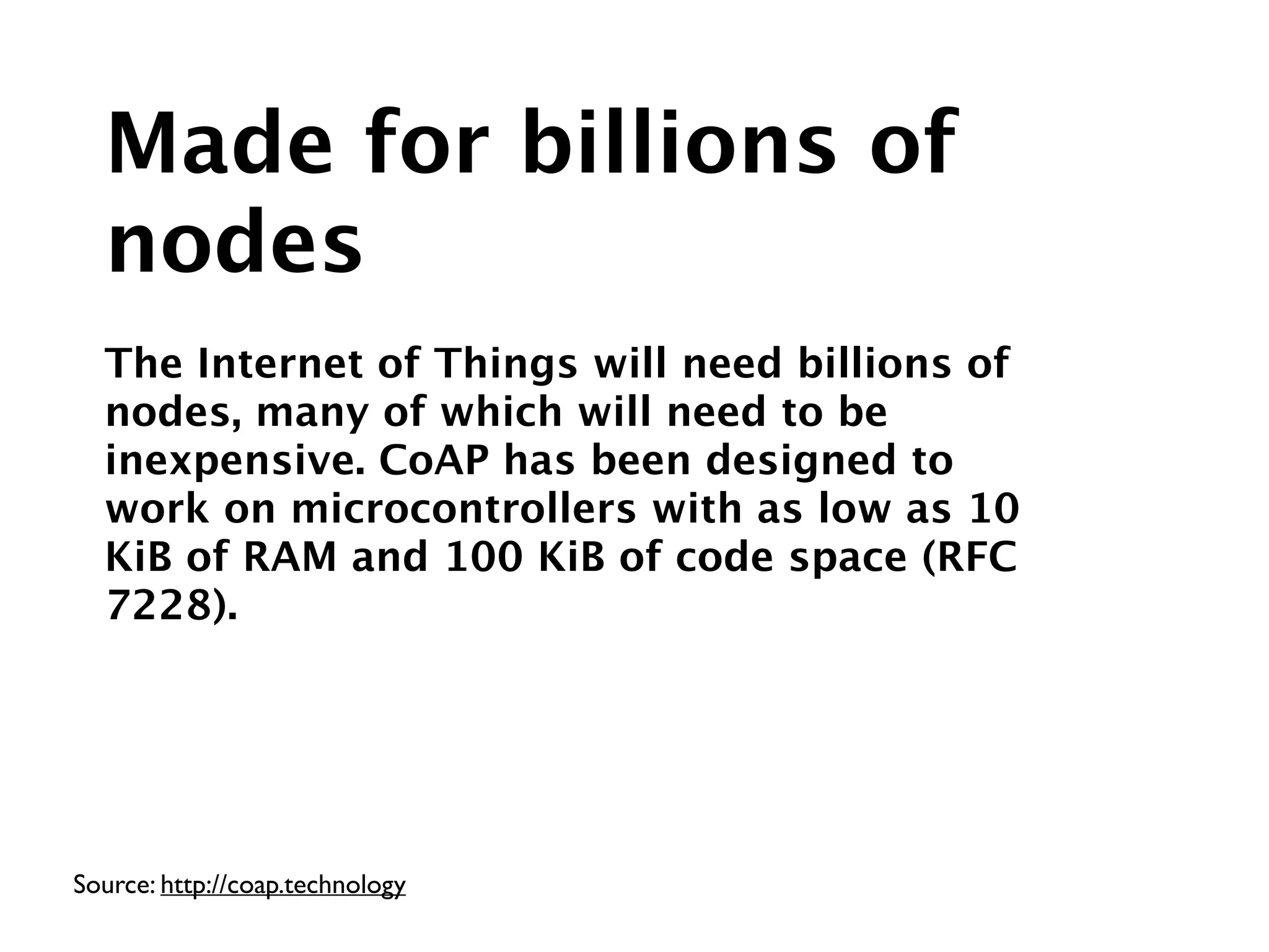 Source: http://coap.technology
Made for billions of
nodes
!
The Internet of Things will need billions of
nodes, many of which will need to be
inexpensive. CoAP has been designed to
work on microcontrollers with as low as 10
KiB of RAM and 100 KiB of code space (RFC
7228).
 
