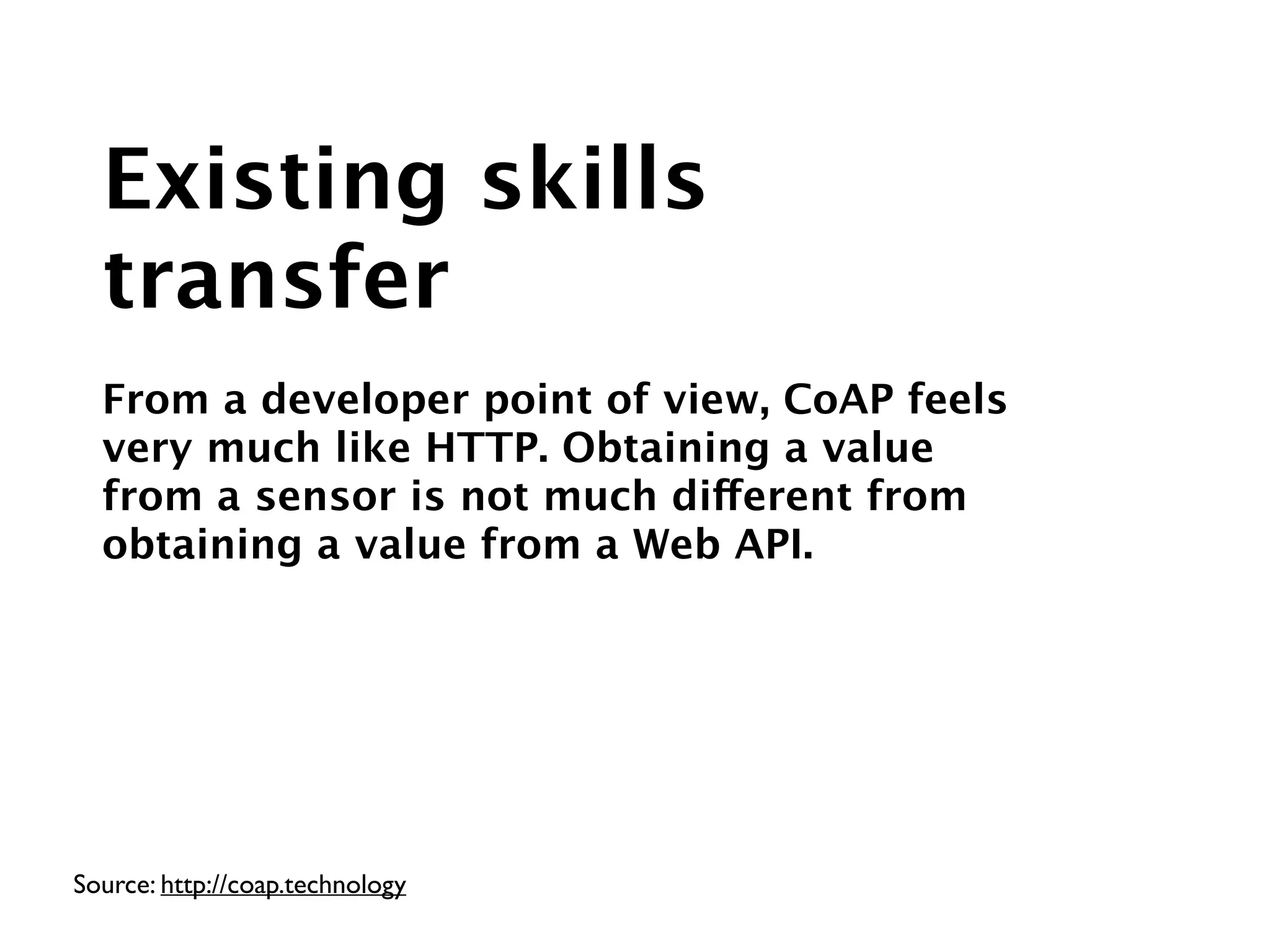 Source: http://coap.technology
Existing skills
transfer
!
From a developer point of view, CoAP feels
very much like HTTP. Obtaining a value
from a sensor is not much different from
obtaining a value from a Web API.
 