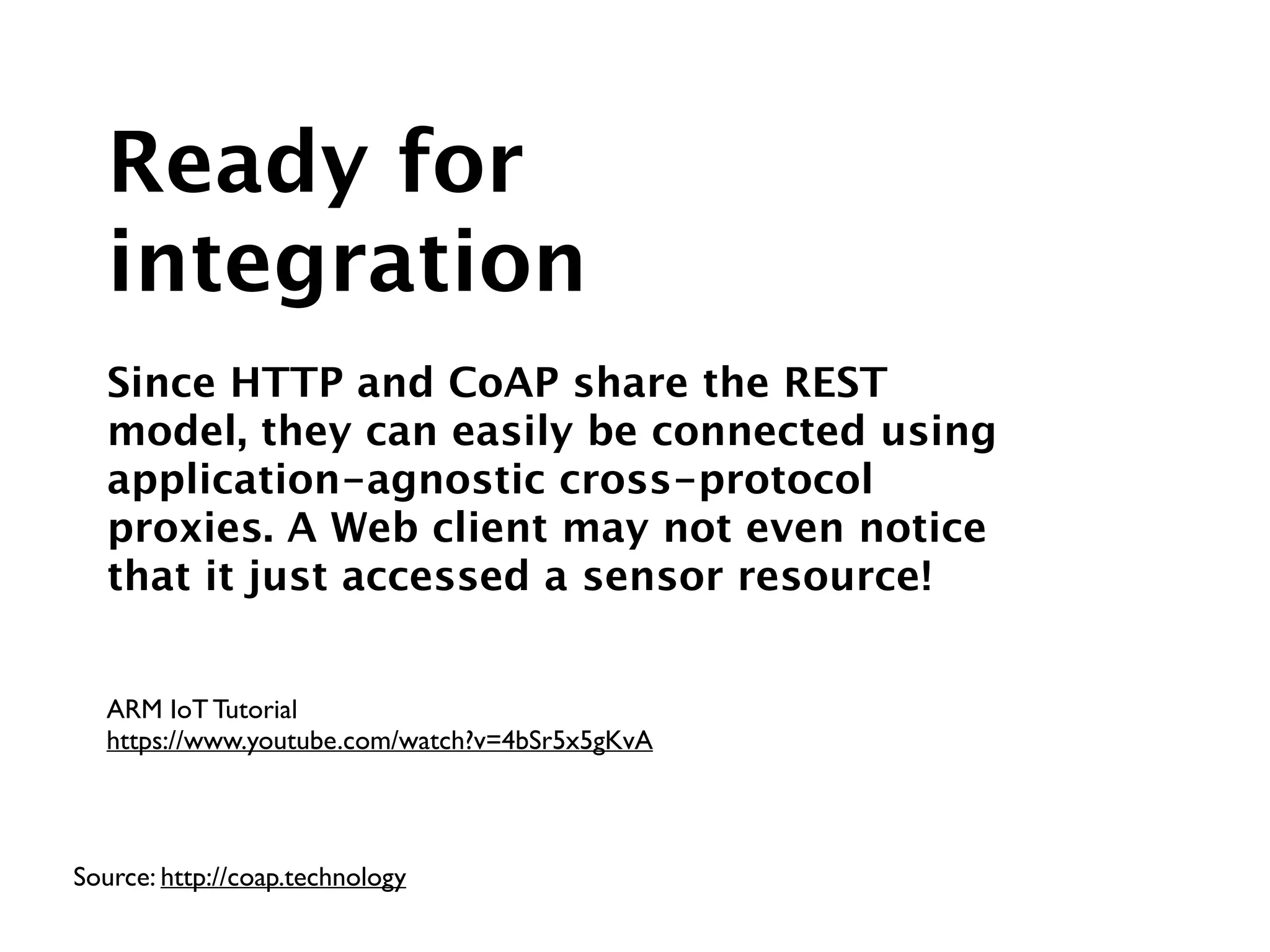 Source: http://coap.technology
ARM IoT Tutorial	

https://www.youtube.com/watch?v=4bSr5x5gKvA
Ready for
integration
!
Since HTTP and CoAP share the REST
model, they can easily be connected using
application-agnostic cross-protocol
proxies. A Web client may not even notice
that it just accessed a sensor resource!
 