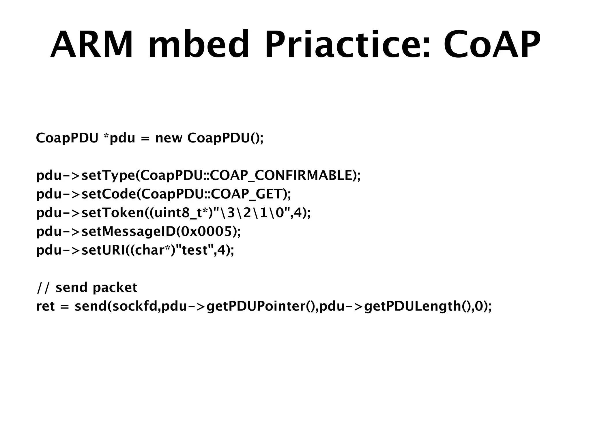 ARM mbed Priactice: CoAP
CoapPDU *pdu = new CoapPDU();
!
pdu->setType(CoapPDU::COAP_CONFIRMABLE);
pdu->setCode(CoapPDU::COAP_GET);
pdu->setToken((uint8_t*)"3210",4);
pdu->setMessageID(0x0005);
pdu->setURI((char*)"test",4);
!
// send packet 
ret = send(sockfd,pdu->getPDUPointer(),pdu->getPDULength(),0);
 