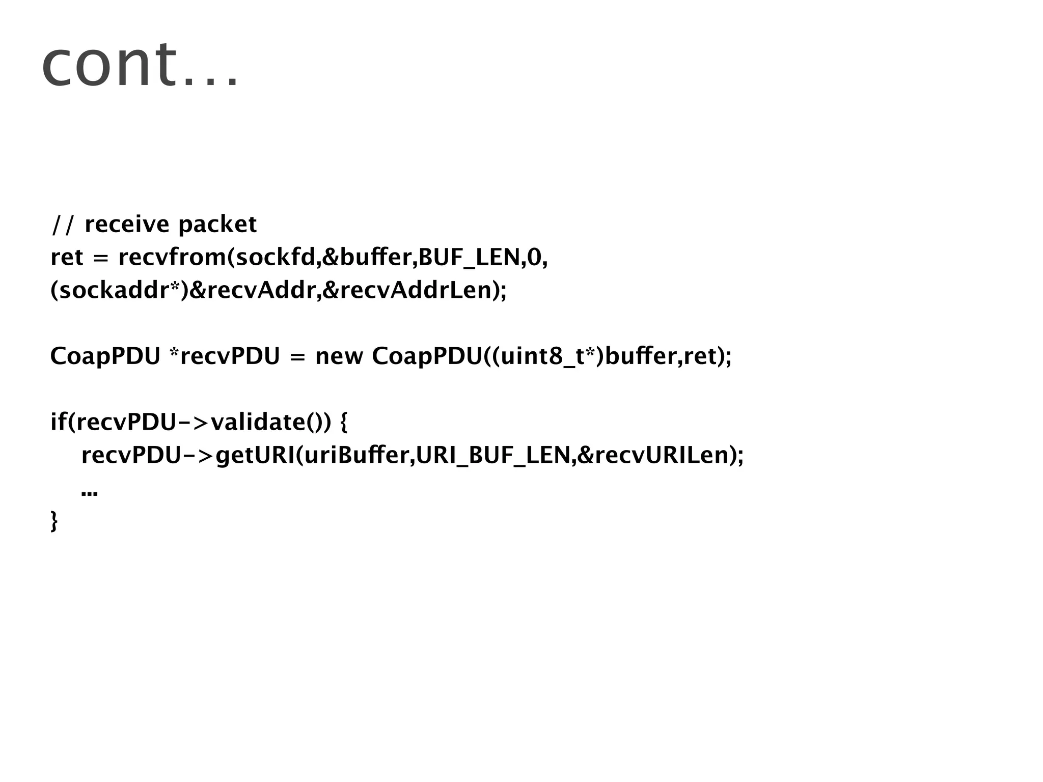 cont…
// receive packet
ret = recvfrom(sockfd,&buffer,BUF_LEN,0,
(sockaddr*)&recvAddr,&recvAddrLen);
!
CoapPDU *recvPDU = new CoapPDU((uint8_t*)buffer,ret);
!
if(recvPDU->validate()) {
recvPDU->getURI(uriBuffer,URI_BUF_LEN,&recvURILen);
...
}
 