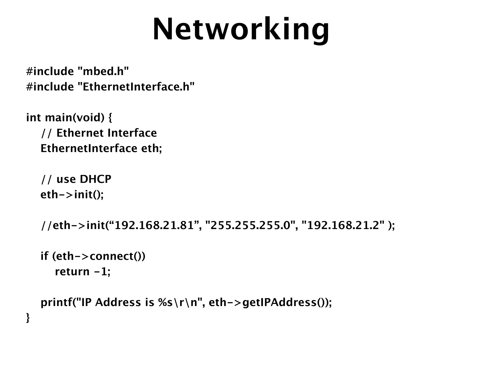 Networking
#include "mbed.h"
#include "EthernetInterface.h"
!
int main(void) {
// Ethernet Interface
EthernetInterface eth;
!
// use DHCP
eth->init();
!
//eth->init(“192.168.21.81”, "255.255.255.0", "192.168.21.2" );
!
if (eth->connect()) 
return -1;
!
printf("IP Address is %srn", eth->getIPAddress());
}
 