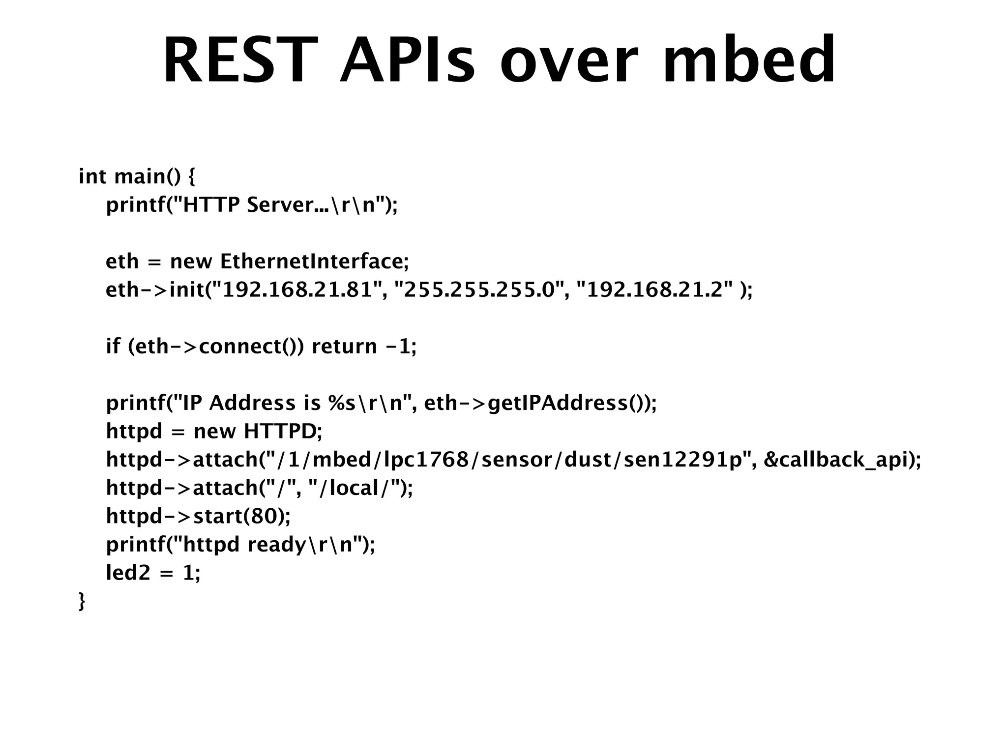 REST APIs over mbed
int main() {
printf("HTTP Server...rn");
!
eth = new EthernetInterface;
eth->init("192.168.21.81", "255.255.255.0", "192.168.21.2" );
!
if (eth->connect()) return -1;
!
printf("IP Address is %srn", eth->getIPAddress());
httpd = new HTTPD;
httpd->attach("/1/mbed/lpc1768/sensor/dust/sen12291p", &callback_api);
httpd->attach("/", "/local/");
httpd->start(80);
printf("httpd readyrn");
led2 = 1; 
}
 