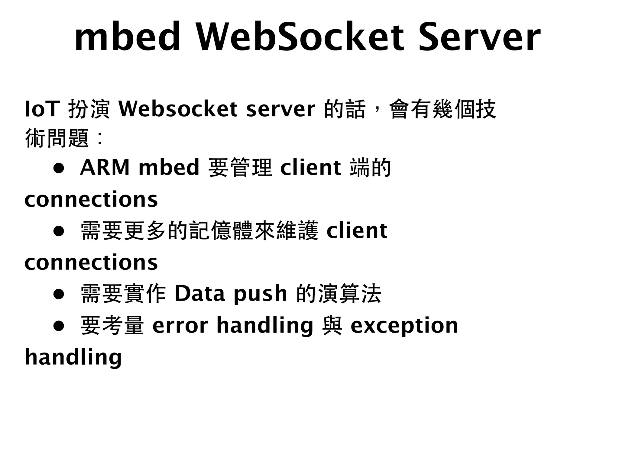 mbed WebSocket Server
IoT 扮演 Websocket server 的話，會有幾個技
術問題：

 •
 ARM mbed 要管理 client 端的
connections

 •
 需要更多的記億體來維護 client
connections

 •
 需要實作 Data push 的演算法

 •
 要考量 error handling 與 exception
handling
 