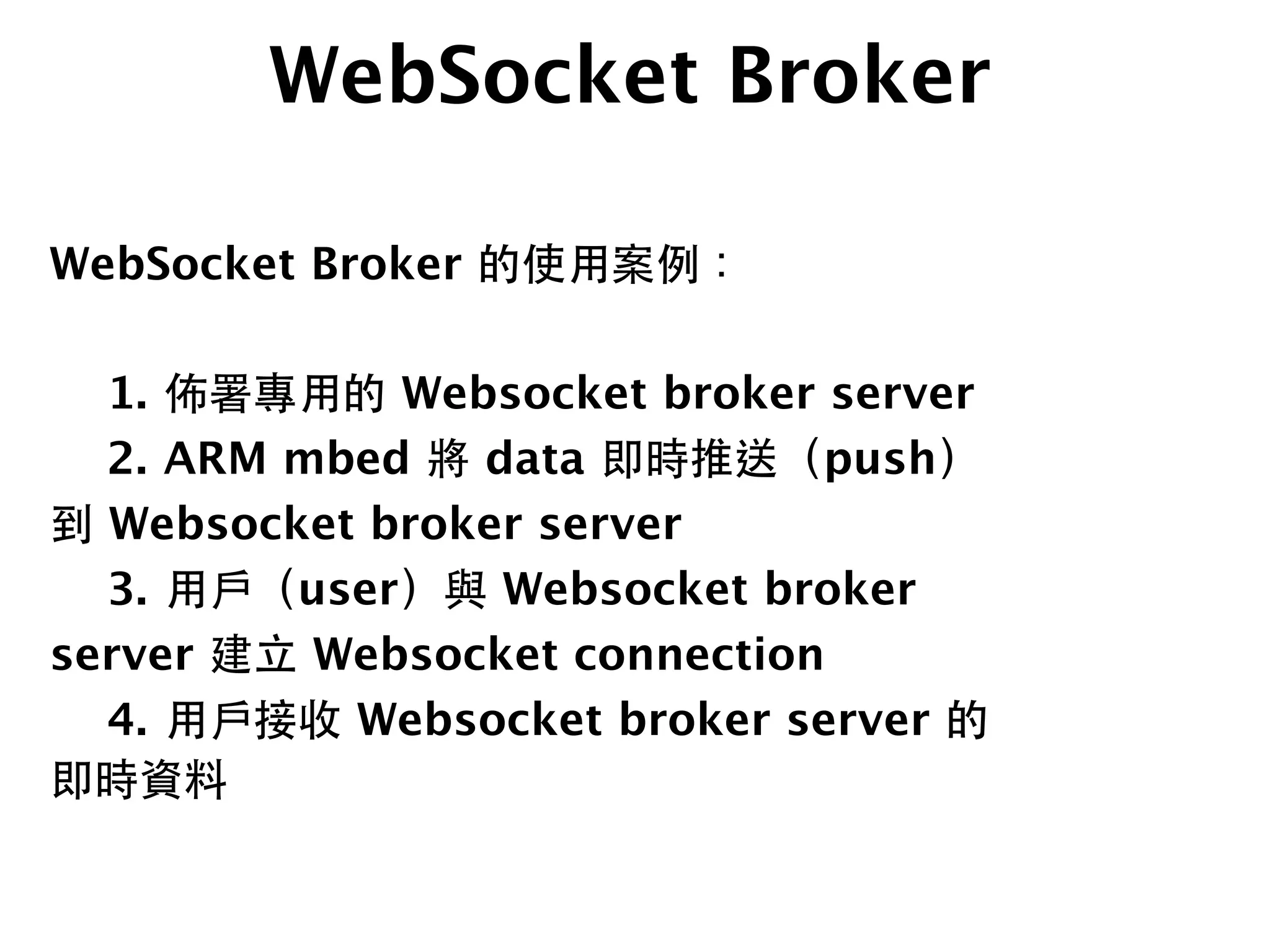 WebSocket Broker
WebSocket Broker 的使⽤用案例：
!

 1.
佈署專⽤用的 Websocket broker server

 2.
ARM mbed 將 data 即時推送（push）
到 Websocket broker server

 3.
⽤用⼾戶（user）與 Websocket broker
server 建⽴立 Websocket connection

 4.
⽤用⼾戶接收 Websocket broker server 的
即時資料
 