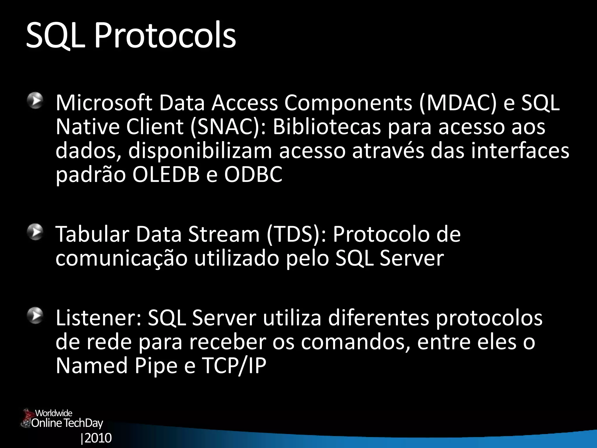 OnlineTechDay
|2010
Worldwide
SQL Protocols
Microsoft Data Access Components (MDAC) e SQL
Native Client (SNAC): Bibliotecas para acesso aos
dados, disponibilizam acesso através das interfaces
padrão OLEDB e ODBC
Tabular Data Stream (TDS): Protocolo de
comunicação utilizado pelo SQL Server
Listener: SQL Server utiliza diferentes protocolos
de rede para receber os comandos, entre eles o
Named Pipe e TCP/IP
 