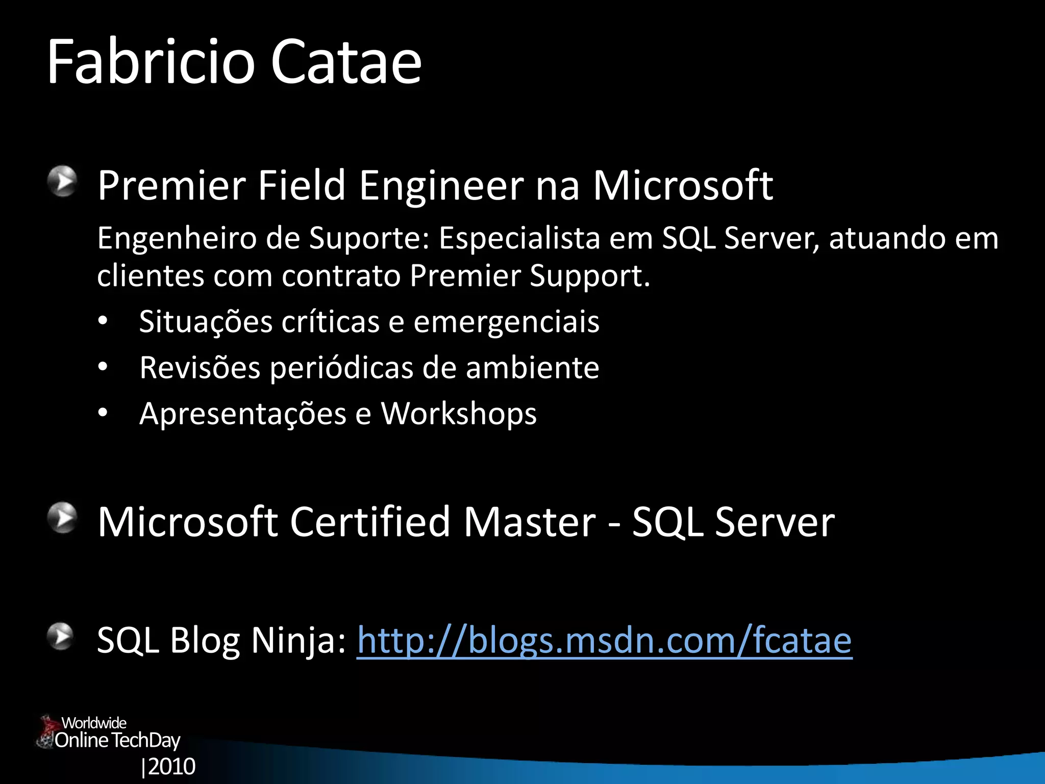 OnlineTechDay
|2010
Worldwide
Fabricio Catae
Premier Field Engineer na Microsoft
Engenheiro de Suporte: Especialista em SQL Server, atuando em
clientes com contrato Premier Support.
• Situações críticas e emergenciais
• Revisões periódicas de ambiente
• Apresentações e Workshops
Microsoft Certified Master - SQL Server
SQL Blog Ninja: http://blogs.msdn.com/fcatae
 