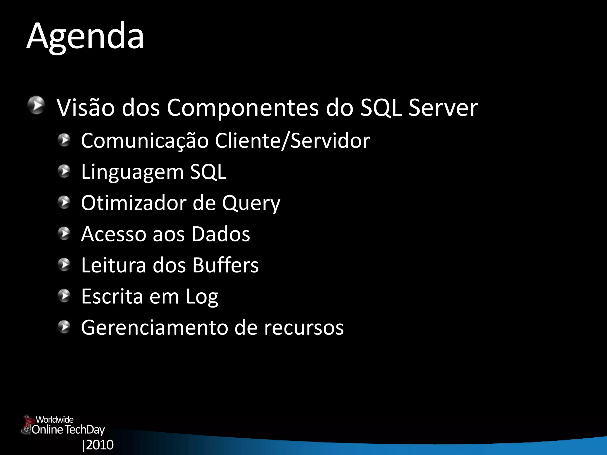 OnlineTechDay
|2010
Worldwide
Agenda
Visão dos Componentes do SQL Server
Comunicação Cliente/Servidor
Linguagem SQL
Otimizador de Query
Acesso aos Dados
Leitura dos Buffers
Escrita em Log
Gerenciamento de recursos
 
